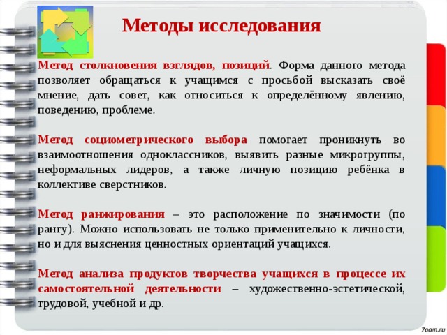 Методы исследования   Метод столкновения взглядов, позиций . Форма данного метода позволяет обращаться к учащимся с просьбой высказать своё мнение, дать совет, как относиться к определённому явлению, поведению, проблеме. Метод социометрического выбора помогает проникнуть во взаимоотношения одноклассников, выявить разные микрогруппы, неформальных лидеров, а также личную позицию ребёнка в коллективе сверстников. Метод ранжирования – это расположение по значимости (по рангу). Можно использовать не только применительно к личности, но и для выяснения ценностных ориентаций учащихся. Метод анализа продуктов творчества учащихся в процессе их самостоятельной деятельности  – художественно-эстетической, трудовой, учебной и др. 