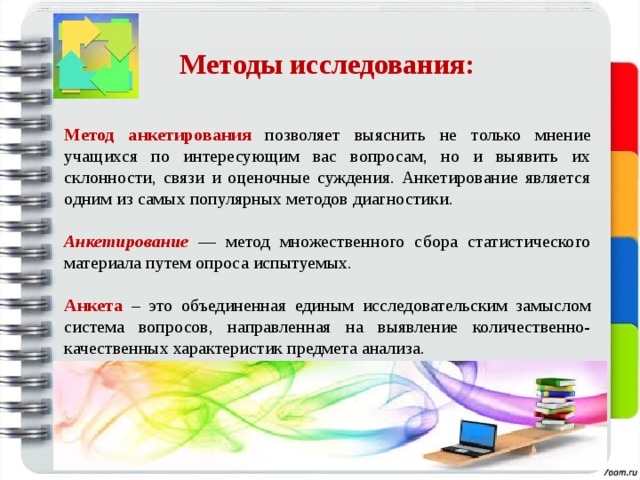  Методы исследования:   Метод анкетирования  позволяет выяснить не только мнение учащихся по интересующим вас вопросам, но и выявить их склонности, связи и оценочные суждения. Анкетирование является одним из самых популярных методов диагностики. Анкетирование —  метод множественного сбора статистического материала путем опроса  испытуемых. Анкета – это объединенная единым исследовательским замыслом система вопросов, направленная на выявление количественно-качественных характеристик предмета анализа. 
