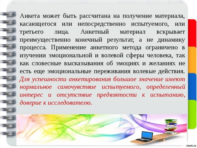 Анкета может быть рассчитана на получение материала, касающегося или непосредственно испытуемого, или третьего лица. Анкетный материал вскрывает преимущественно конечный результат, а не динамику процесса. Применение анкетного метода ограничено в изучении эмоциональной и волевой сферы человека, так как словесные высказывания об эмоциях и желаниях не есть еще эмоциональные переживания волевые действия. Для успешности анкетирования большое значение имеют нормальное самочувствие испытуемого, определенный интерес и отсутствие предвзятости к испытанию, доверие к исследователю. 