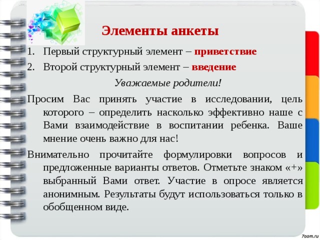 Элементы анкеты Первый структурный элемент – приветствие Второй структурный элемент – введение  Уважаемые родители! Просим Вас принять участие в исследовании, цель которого – определить насколько эффективно наше с Вами взаимодействие в воспитании ребенка. Ваше мнение очень важно для нас! Внимательно прочитайте формулировки вопросов и предложенные варианты ответов. Отметьте знаком «+» выбранный Вами ответ. Участие в опросе является анонимным. Результаты будут использоваться только в обобщенном виде. 
