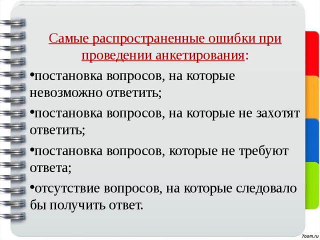 Самые распространенные ошибки при проведении анкетирования : постановка вопросов, на которые невозможно ответить; постановка вопросов, на которые не захотят ответить; постановка вопросов, которые не требуют ответа; отсутствие вопросов, на которые следовало бы получить ответ.  