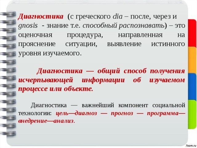 Диагностика (с греческого dia – после, через и gnosis - знание т.е. способный распознавать ) – это оценочная процедура, направленная на прояснение ситуации, выявление истинного уровня изучаемого.   Диагностика — общий способ получения исчерпывающей информации об изучаемом процессе или объекте.  Диагностика — важнейший компонент социальной технологии: цель—диагноз  —  прогноз  — программа—внедрение—анализ . 