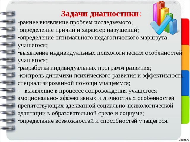 Задачи диагностики : раннее выявление проблем исследуемого; определение причин и характер нарушений; определение оптимального педагогического маршрута учащегося; выявление индивидуальных психологических особенностей учащегося; разработка индивидуальных программ развития; контроль динамики психического развития и эффективность специализированной помощи учащемуся; - выявление в процессе сопровождения учащегося эмоционально- аффективных и личностных особенностей, препятствующих адекватной социально-психологической адаптации в образовательной среде и социуме; определение возможностей и способностей учащегося. 