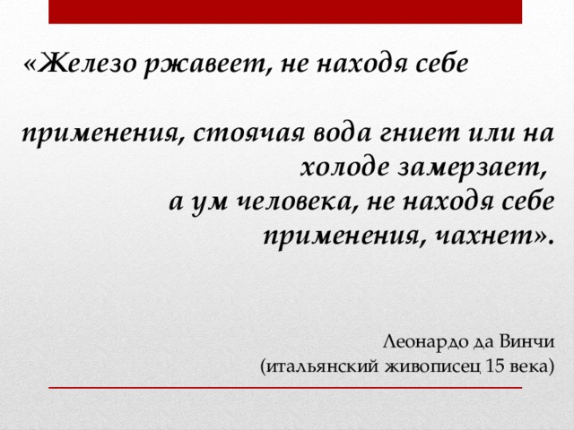 «Железо ржавеет, не находя себе применения, стоячая вода гниет или на холоде замерзает,  а ум человека, не находя себе применения, чахнет».     Леонардо да Винчи  (итальянский живописец 15 века)