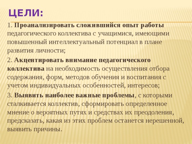 Цели: 1. Проанализировать сложившийся опыт работы педагогического коллектива с учащимися, имеющими повышенный интеллектуальный потенциал в плане развития личности; 2. Акцентировать внимание педагогического коллектива на необходимость осуществления отбора содержания, форм, методов обучения и воспитания с учетом индивидуальных особенностей, интересов; 3. Выявить наиболее важные проблемы , с которыми сталкивается коллектив, сформировать определенное мнение о вероятных путях и средствах их преодоления, предсказать, какая из этих проблем останется нерешенной, выявить причины. 