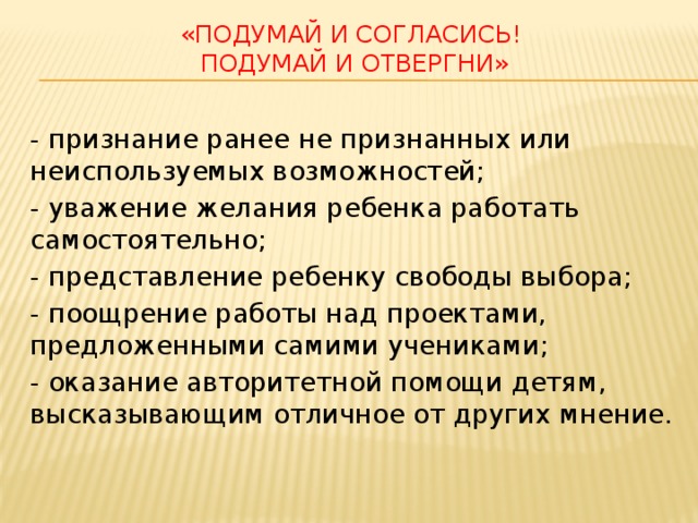 «Подумай и согласись!  Подумай и отвергни» - признание ранее не признанных или неиспользуемых возможностей; - уважение желания ребенка работать самостоятельно; - представление ребенку свободы выбора; - поощрение работы над проектами, предложенными самими учениками; - оказание авторитетной помощи детям, высказывающим отличное от других мнение. 