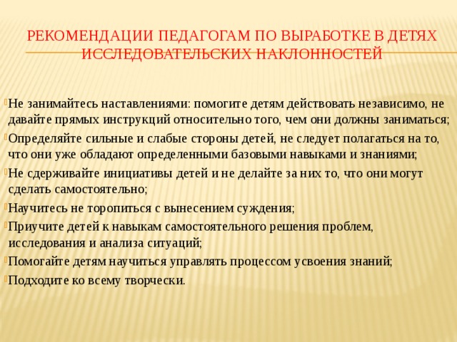 Рекомендации педагогам по выработке в детях исследовательских наклонностей Не занимайтесь наставлениями: помогите детям действовать независимо, не давайте прямых инструкций относительно того, чем они должны заниматься; Определяйте сильные и слабые стороны детей, не следует полагаться на то, что они уже обладают определенными базовыми навыками и знаниями; Не сдерживайте инициативы детей и не делайте за них то, что они могут сделать самостоятельно; Научитесь не торопиться с вынесением суждения; Приучите детей к навыкам самостоятельного решения проблем, исследования и анализа ситуаций; Помогайте детям научиться управлять процессом усвоения знаний; Подходите ко всему творчески. 