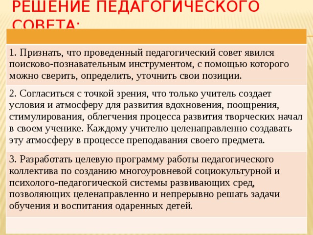 Решение педагогического совета: 1. Признать, что проведенный педагогический совет явился поисково-познавательным инструментом, с помощью которого можно сверить, определить, уточнить свои позиции. 2. Согласиться с точкой зрения, что только учитель создает условия и атмосферу для развития вдохновения, поощрения, стимулирования, облегчения процесса развития творческих начал в своем ученике. Каждому учителю целенаправленно создавать эту атмосферу в процессе преподавания своего предмета. 3. Разработать целевую программу работы педагогического коллектива по созданию многоуровневой социокультурной и психолого-педагогической системы развивающих сред, позволяющих целенаправленно и непрерывно решать задачи обучения и воспитания одаренных детей. 