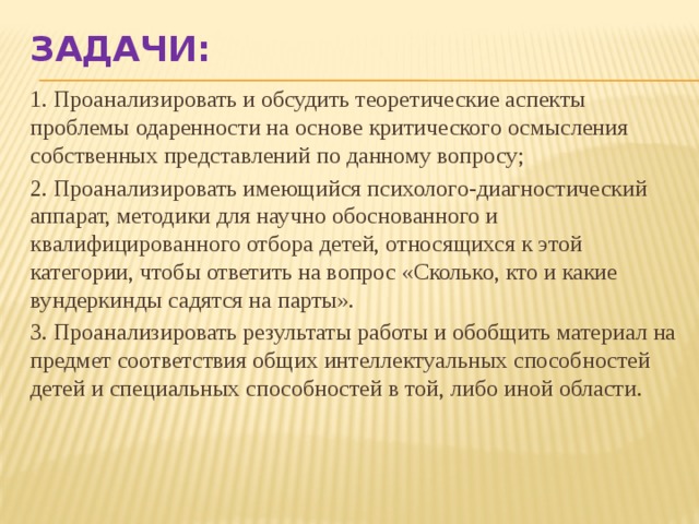 Задачи: 1. Проанализировать и обсудить теоретические аспекты проблемы одаренности на основе критического осмысления собственных представлений по данному вопросу; 2. Проанализировать имеющийся психолого-диагностический аппарат, методики для научно обоснованного и квалифицированного отбора детей, относящихся к этой категории, чтобы ответить на вопрос «Сколько, кто и какие вундеркинды садятся на парты». 3. Проанализировать результаты работы и обобщить материал на предмет соответствия общих интеллектуальных способностей детей и специальных способностей в той, либо иной области. 