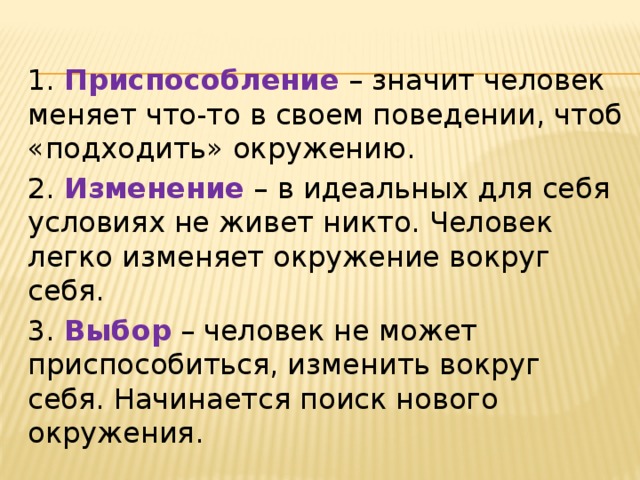 1. Приспособление  – значит человек меняет что-то в своем поведении, чтоб «подходить» окружению. 2. Изменение – в идеальных для себя условиях не живет никто. Человек легко изменяет окружение вокруг себя. 3. Выбор – человек не может приспособиться, изменить вокруг себя. Начинается поиск нового окружения. 