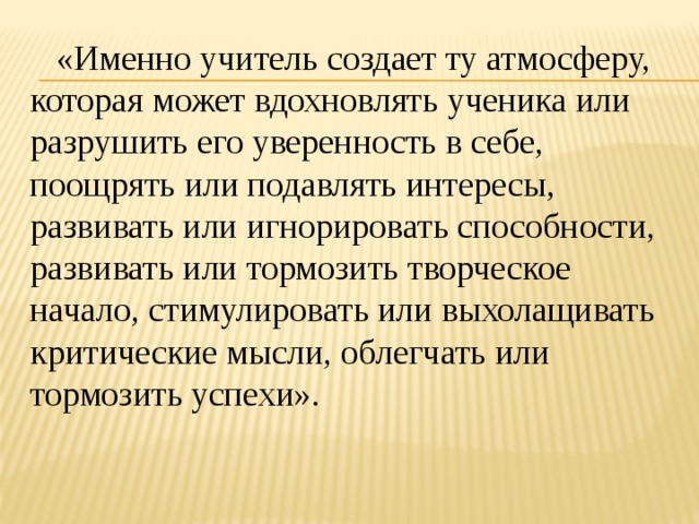  «Именно учитель создает ту атмосферу, которая может вдохновлять ученика или разрушить его уверенность в себе, поощрять или подавлять интересы, развивать или игнорировать способности, развивать или тормозить творческое начало, стимулировать или выхолащивать критические мысли, облегчать или тормозить успехи». 