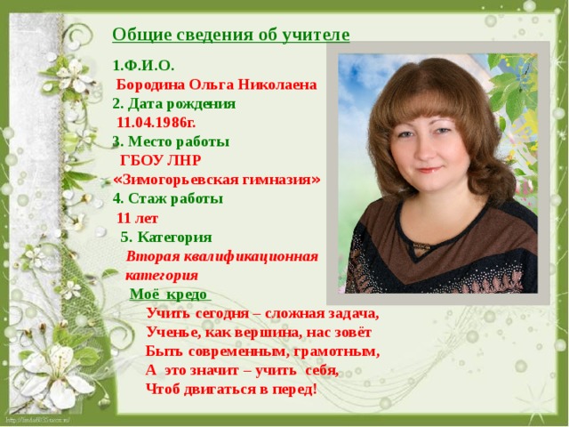 Общие сведения об учителе  1.Ф.И.О.  Бородина Ольга Николаена 2. Дата рождения  11.04.1986г. 3. Место работы  ГБОУ ЛНР « Зимогорьевская гимназия » 4. Стаж работы  11 лет 5. Категория  Вторая квалификационная  категория  Моё кредо  Учить сегодня – сложная задача,  Ученье, как вершина, нас зовёт  Быть современным, грамотным,  А это значит – учить себя,  Чтоб двигаться в перед!  