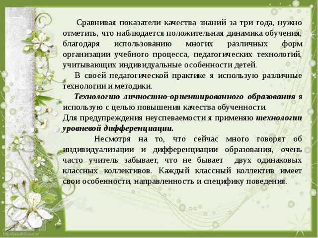  Сравнивая показатели качества знаний за три года, нужно отметить, что наблюдается положительная динамика обучения, благодаря использованию многих различных форм организации учебного процесса, педагогических технологий, учитывающих индивидуальные особенности детей.  В своей педагогической практике я использую различные технологии и методики.  Технологию личностно-ориентированного образования  я использую с целью повышения качества обученности. Для предупреждения неуспеваемости я применяю  технологии уровневой дифференциации.  Несмотря на то, что сейчас много говорят об индивидуализации и дифференциации образования, очень часто учитель забывает, что не бывает двух одинаковых классных коллективов. Каждый классный коллектив имеет свои особенности, направленность и специфику поведения. 