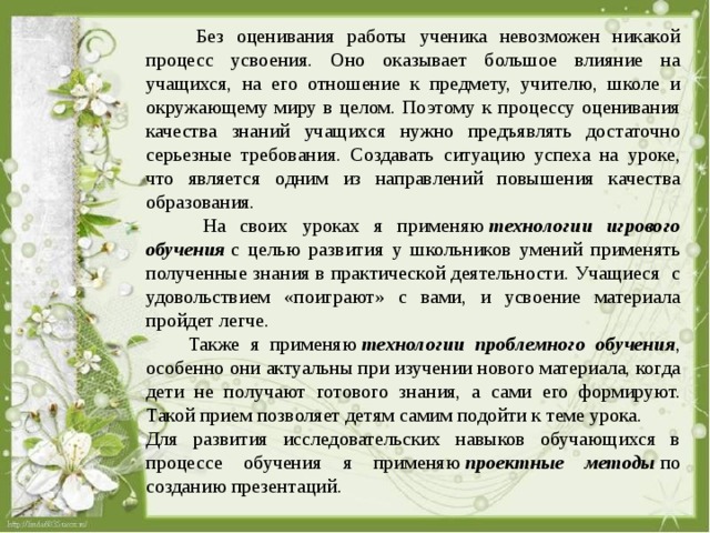  Без оценивания работы ученика невозможен никакой процесс усвоения. Оно оказывает большое влияние на учащихся, на его отношение к предмету, учителю, школе и окружающему миру в целом. Поэтому к процессу оценивания качества знаний учащихся нужно предъявлять достаточно серьезные требования. Создавать ситуацию успеха на уроке, что является одним из направлений повышения качества образования.  На своих уроках я применяю  технологии игрового обучения  с целью развития у школьников умений применять полученные знания в практической деятельности. Учащиеся с удовольствием «поиграют» с вами, и усвоение материала пройдет легче.  Также я применяю  технологии проблемного обучения , особенно они актуальны при изучении нового материала, когда дети не получают готового знания, а сами его формируют. Такой прием позволяет детям самим подойти к теме урока. Для развития исследовательских навыков обучающихся в процессе обучения я применяю  проектные методы  по созданию презентаций. 
