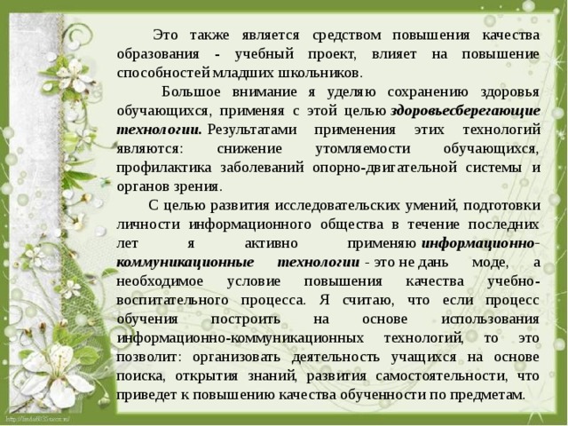  Это также является средством повышения качества образования - учебный проект, влияет на повышение способностей младших школьников.  Большое внимание я уделяю сохранению здоровья обучающихся, применяя с этой целью  здоровьесберегающие технологии.  Результатами применения этих технологий являются: снижение утомляемости обучающихся, профилактика заболеваний опорно-двигательной системы и органов зрения.  С целью развития исследовательских умений, подготовки личности информационного общества в течение последних лет я активно применяю  информационно-коммуникационные технологии  -  это не дань моде, а необходимое условие повышения качества учебно-воспитательного процесса. Я считаю, что если процесс обучения построить на основе использования информационно-коммуникационных технологий, то это позволит: организовать деятельность учащихся на основе поиска, открытия знаний, развития самостоятельности, что приведет к повышению качества обученности по предметам. 