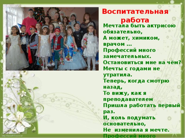Воспитательная работа Мечтала быть актрисою обязательно, А может, химиком, врачом … Профессий много замечательных. Остановиться мне на чём? Мечты с годами не утратила. Теперь, когда смотрю назад, То вижу, как я преподавателем Пришла работать первый раз. И, коль подумать основательно, Не изменила я мечте. Профессий много замечательных. Я обрела их сразу все! Я врач, актёр, поэт, учитель, Да и в художники гожусь.  А если правду вы хотите, Своей профессией горжусь! 