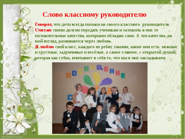 Слово классному руководителю Говорят, что дети всегда похожи на своего классного руководителя. Считаю  своим долгом передать ученикам и заложить в них те положительные качества, которыми обладаю сама. А эти качества, на мой взгляд, развиваются через любовь. Я люблю свой класс, каждого из ребят, такими, какие они есть: нежные и грустные, задумчивые и весёлые, а самое главное, с открытой душой, которая как губка, впитывает в себя то, что мы в них закладываем. 