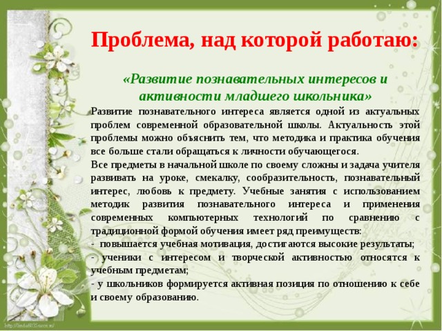 Проблема, над которой работаю:  «Развитие познавательных интересов и активности младшего школьника» Развитие познавательного интереса является одной из актуальных проблем современной образовательной школы. Актуальность этой проблемы можно объяснить тем, что методика и практика обучения все больше стали обращаться к личности обучающегося. Все предметы в начальной школе по своему сложны и задача учителя развивать на уроке, смекалку, сообразительность, познавательный интерес, любовь к предмету. Учебные занятия с использованием методик развития познавательного интереса и применения современных компьютерных технологий по сравнению с традиционной формой обучения имеет ряд преимуществ: - повышается учебная мотивация, достигаются высокие результаты; - ученики с интересом и творческой активностью относятся к учебным предметам; - у школьников формируется активная позиция по отношению к себе и своему образованию. 
