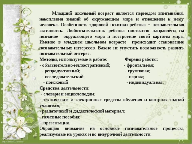  Младший школьный возраст является периодом впитывания, накопления знаний об окружающем мире и отношении к нему человека. Особенность здоровой психики ребенка – познавательная активность. Любознательность ребенка постоянно направлена на познание окружающего мира и построение своей картины мира. Именно в младшем школьном возрасте происходит становление познавательных интересов. Важно не упустить возможность развить познавательный интерес. Методы , используемые в работе: Формы работы: - объяснительно-иллюстративный; - фронтальная;  - репродуктивный; - групповая;  - исследовательский; - парная;  - поисковый - индивидуальная. Средства деятельности:  - словари и энциклопедии; - технические и электронные средства обучения и контроля знаний учащихся; - раздаточный и дидактический материал; - печатные пособия; - презентации. Обращаю внимание на основные познавательные процессы, реализуемые на уроках и во внеурочной деятельности. 