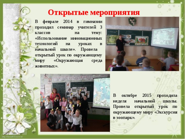 Открытые мероприятия В феврале 2014 в гимназии проходил семинар учителей 3 классов на тему: «Использование инновационных технологий на уроках в начальной школе». Провела открытый урок по окружающему миру «Окружающая среда животных». В октябре 2015 проходила неделя начальной школы. Провела открытый урок по окружающему миру «Экскурсия в зоопарк».  