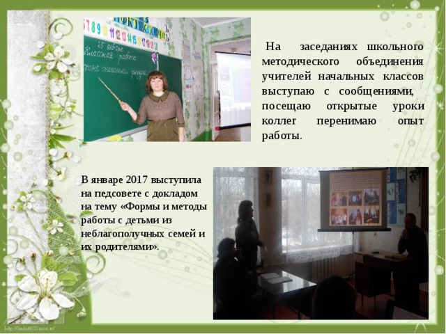   На заседаниях школьного методического объединения учителей начальных классов выступаю с сообщениями, посещаю открытые уроки коллег перенимаю опыт работы. В январе 2017 выступила на педсовете с докладом на тему «Формы и методы работы с детьми из неблагополучных семей и их родителями». 