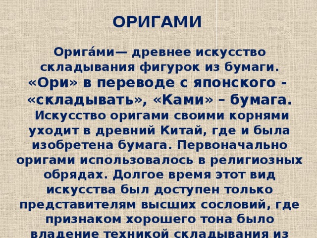 ОРИГАМИ Орига́ми— древнее искусство складывания фигурок из бумаги. «Ори» в переводе с японского - «складывать», «Ками» – бумага.  Искусство оригами своими корнями уходит в древний Китай, где и была изобретена бумага. Первоначально оригами использовалось в религиозных обрядах. Долгое время этот вид искусства был доступен только представителям высших сословий, где признаком хорошего тона было владение техникой складывания из бумаги. 