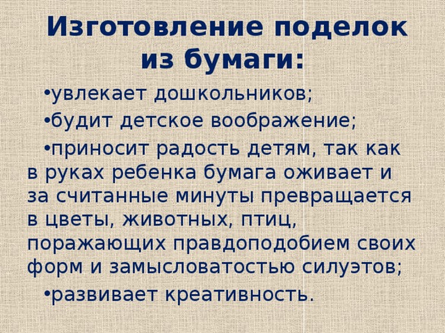  Изготовление поделок из бумаги: увлекает дошкольников; будит детское воображение; приносит радость детям, так как в руках ребенка бумага оживает и за считанные минуты превращается в цветы, животных, птиц, поражающих правдоподобием своих форм и замысловатостью силуэтов; развивает креативность. 