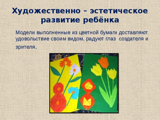 Художественно – эстетическое развитие ребёнка  Модели выполненные из цветной бумаги доставляют удовольствие своим видом, радуют глаз создателя и зрителя . 