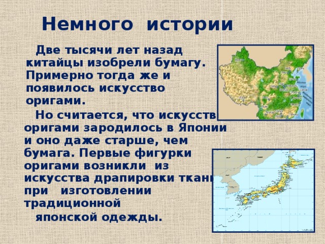 Немного истории  Две тысячи лет назад китайцы изобрели бумагу. Примерно тогда же и появилось искусство оригами.  Но считается, что искусство оригами зародилось в Японии и оно даже старше, чем бумага. Первые фигурки оригами возникли из искусства драпировки ткани при изготовлении традиционной  японской одежды.  