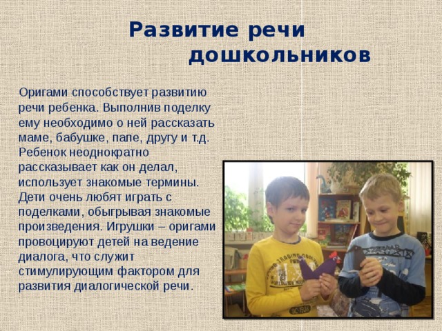 Развитие речи  дошкольников  Оригами способствует развитию речи ребенка. Выполнив поделку ему необходимо о ней рассказать маме, бабушке, папе, другу и т.д. Ребенок неоднократно рассказывает как он делал, использует знакомые термины. Дети очень любят играть с поделками, обыгрывая знакомые произведения. Игрушки – оригами провоцируют детей на ведение диалога, что служит стимулирующим фактором для развития диалогической речи. 