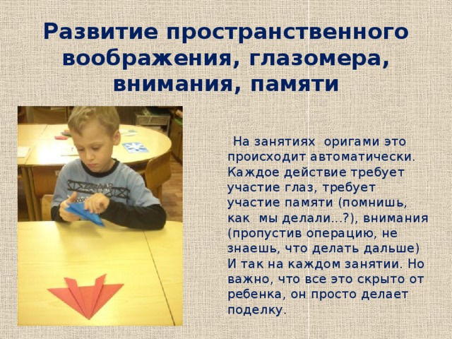 Развитие пространственного воображения, глазомера, внимания, памяти  На занятиях оригами это происходит автоматически. Каждое действие требует участие глаз, требует участие памяти (помнишь, как мы делали...?), внимания (пропустив операцию, не знаешь, что делать дальше) И так на каждом занятии. Но важно, что все это скрыто от ребенка, он просто делает поделку. 