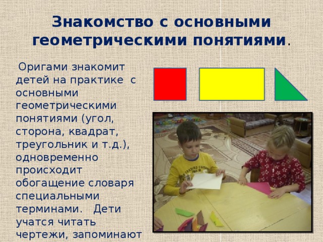 Знакомство с основными геометрическими понятиями .  Оригами знакомит детей на практике с основными геометрическими понятиями (угол, сторона, квадрат, треугольник и т.д.), одновременно происходит обогащение словаря специальными терминами. Дети учатся читать чертежи, запоминают условные обозначения. 