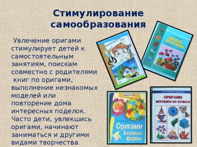 Стимулирование самообразования  Увлечение оригами стимулирует детей к самостоятельным занятиям, поискам совместно с родителями книг по оригами, выполнение незнакомых моделей или повторение дома интересных поделок. Часто дети, увлекшись оригами, начинают заниматься и другими видами творчества . 