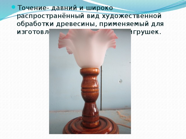 Точение- давний и широко распространённый вид художественной обработки древесины, применяемый для изготовления мебели, посуды, игрушек. 