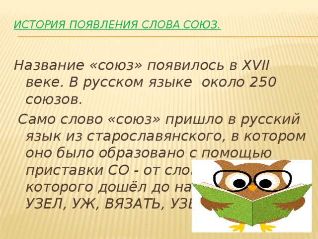История появления слова СОЮЗ.   Название «союз» появилось в XVII веке. В русском языке около 250 союзов.  Само слово «союз» пришло в русский язык из старославянского, в котором оно было образовано с помощью приставки СО - от слова, корень которого дошёл до нас в словах УЗЕЛ, УЖ, ВЯЗАТЬ, УЗЫ. 
