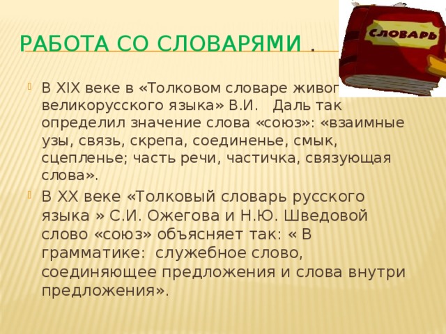 Работа со словарями . В XIX веке в «Толковом словаре живого великорусского языка» В.И. Даль так определил значение слова «союз»: «взаимные узы, связь, скрепа, соединенье, смык, сцепленье; часть речи, частичка, связующая слова». В XX веке «Толковый словарь русского языка » С.И. Ожегова и Н.Ю. Шведовой слово «союз» объясняет так: « В грамматике: служебное слово, соединяющее предложения и слова внутри предложения». 