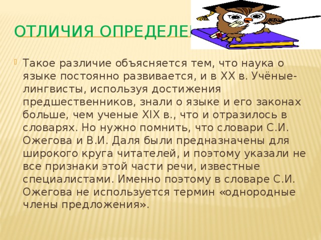 Отличия определений Такое различие объясняется тем, что наука о языке постоянно развивается, и в XX в. Учёные-лингвисты, используя достижения предшественников, знали о языке и его законах больше, чем ученые XIX в., что и отразилось в словарях. Но нужно помнить, что словари С.И. Ожегова и В.И. Даля были предназначены для широкого круга читателей, и поэтому указали не все признаки этой части речи, известные специалистами. Именно поэтому в словаре С.И. Ожегова не используется термин «однородные члены предложения». 