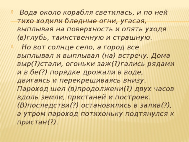  Вода около корабля светилась, и по ней тихо ходили бледные огни, угасая, выплывая на поверхность и опять уходя (в)глубь, таинственную и страшную.  Но вот солнце село, а город все выплывал и выплывал (на) встречу. Дома выр(?)стали, огоньки заж(?)гались рядами и в бе(?) порядке дрожали в воде, двигаясь и перекрещиваясь внизу. Пароход шел (в)продолжени(?) двух часов вдоль земли, пристаней и построек. (В)последстви(?) остановились в залив(?), а утром пароход потихоньку подтянулся к пристан(?). 