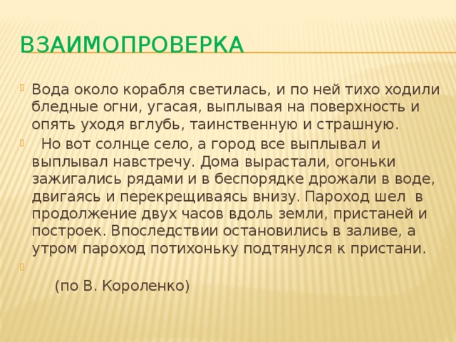 Взаимопроверка Вода около корабля светилась, и по ней тихо ходили бледные огни, угасая, выплывая на поверхность и опять уходя вглубь, таинственную и страшную.  Но вот солнце село, а город все выплывал и выплывал навстречу. Дома вырастали, огоньки зажигались рядами и в беспорядке дрожали в воде, двигаясь и перекрещиваясь внизу. Пароход шел в продолжение двух часов вдоль земли, пристаней и построек. Впоследствии остановились в заливе, а утром пароход потихоньку подтянулся к пристани.  (по В. Короленко) 