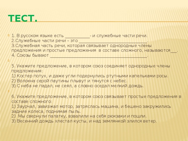Тест. 1. В русском языке есть ____________- и служебные части речи.  2.Служебные части речи – это _________________________________.  3.Служебная часть речи, которая связывает однородные члены предложения и простые предложения в составе сложного, называются___.  4. Союзы бывают _______________________________________________.  5. Укажите предложение, в котором союз соединяет однородные члены предложения:  1) Костер потух, и даже угли подернулись ртутными капельками росы.  2) Волокна серой паутины плывут и тянутся с небес.  3) С неба не падал, не сеял, а словно оседал мелкий дождь.  6. Укажите предложение, в котором союз связывает простые предложения в составе сложного:  1) Заурчал, завизжал мотор, затряслась машина, и бешено закружились задние колеса, поднимая пыль.  2) Мы свернули палатку, взвалили на себя рюкзаки и пошли.  3) Весенний дождь хлестал кусты, и над землянкой злился ветер. 