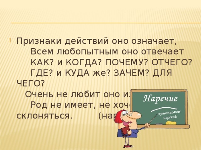 Признаки действий оно означает,       Всем любопытным оно отвечает       КАК? и КОГДА? ПОЧЕМУ? ОТЧЕГО?       ГДЕ? и КУДА же? ЗАЧЕМ? ДЛЯ ЧЕГО?     Очень не любит оно изменяться,       Род не имеет, не хочет склоняться.         (наречие) 