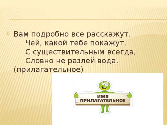 Вам подробно все расскажут.       Чей, какой тебе покажут.       С существительным всегда,       Словно не разлей вода.           (прилагательное) 