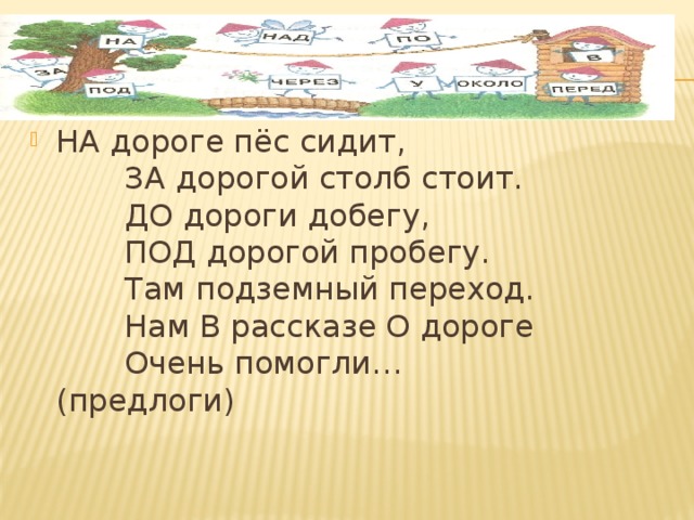 НА дороге пёс сидит,         ЗА дорогой столб стоит.         ДО дороги добегу,         ПОД дорогой пробегу.         Там подземный переход.         Нам В рассказе О дороге         Очень помогли…               (предлоги) 