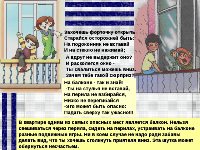 Захочешь форточку открыть Старайся осторожней быть: На подоконник не вставай И на стекло не нажимай; А вдруг не выдержит оно? И расколется окно - Ты свалиться можешь вниз. Зачем тебе такой сюрприз? На балконе - так и знай!  -Ты на стулья не вставай, На перила не взбирайся, Низко не перегибайся -Это может быть опасно: Падать сверху так ужасно!!! В квартире одним из самых опасных мест является балкон. Нельзя свешиваться через перила, сидеть на перилах, устраивать на балконе разные подвижные игры. Ни в коем случае не надо ради забавы делать вид, что ты хочешь столкнуть приятеля вниз. Эта шутка может обернуться несчастьем.  