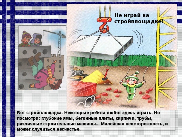 Не играй на стройплощадке! Вот стройплощадка. Некоторые ребята любят здесь играть. Но посмотри: глубокие ямы, бетонные плиты, кирпичи, трубы, различные строительные машины... Малейшая неосторожность, и может случиться несчастье.  