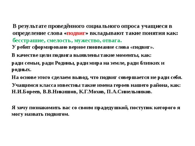 В результате проведённого социального опроса учащиеся в определение слова « подвиг » вкладывают такие понятия как: бесстрашие, смелость, мужество, отвага. У ребят сформировано верное понимание слова «подвиг». В качестве цели подвига выявлены такие моменты, как: ради семьи, ради Родины, ради мира на земле, ради близких и родных. На основе этого сделаем вывод, что подвиг совершается не ради себя. Учащимся класса известны такие имена героев нашего района, как: Н.И.Бореев, В.В.Никишов, К.Г.Мохов, П.А.Синельников.  Я хочу познакомить вас со своим прадедушкой, поступок которого я могу назвать подвигом.  