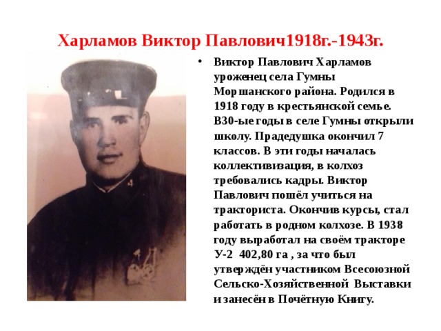 Харламов Виктор Павлович1918г.-1943г.    Виктор Павлович Харламов уроженец села Гумны Моршанского района. Родился в 1918 году в крестьянской семье. В30-ые годы в селе Гумны открыли школу. Прадедушка окончил 7 классов. В эти годы началась коллективизация, в колхоз требовались кадры. Виктор Павлович пошёл учиться на тракториста. Окончив курсы, стал работать в родном колхозе. В 1938 году выработал на своём тракторе У-2 402,80 га , за что был утверждён участником Всесоюзной Сельско-Хозяйственной Выставки и занесён в Почётную Книгу.  