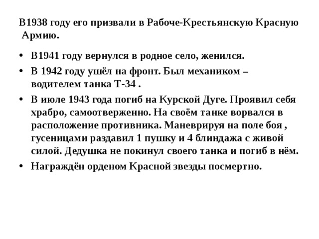 В1938 году его призвали в Рабоче-Крестьянскую Красную Армию. В1941 году вернулся в родное село, женился. В 1942 году ушёл на фронт. Был механиком – водителем танка Т-34 . В июле 1943 года погиб на Курской Дуге. Проявил себя храбро, самоотверженно. На своём танке ворвался в расположение противника. Маневрируя на поле боя , гусеницами раздавил 1 пушку и 4 блиндажа с живой силой. Дедушка не покинул своего танка и погиб в нём. Награждён орденом Красной звезды посмертно.  