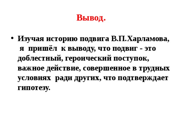 Вывод. Изучая историю подвига В.П.Харламова, я пришёл к выводу, что подвиг - это доблестный, героический поступок, важное действие, совершенное в трудных условиях ради других, что подтверждает гипотезу. 