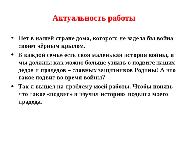 Актуальность работы Нет в нашей стране дома, которого не задела бы война своим чёрным крылом. В каждой семье есть своя маленькая история войны, и мы должны как можно больше узнать о подвиге наших дедов и прадедов – славных защитников Родины! А что такое подвиг во время войны? Так я вышел на проблему моей работы. Чтобы понять что такое «подвиг» я изучил историю подвига моего прадеда.  